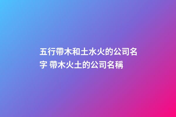 五行帶木和土水火的公司名字 帶木火土的公司名稱-第1張-公司起名-玄機派